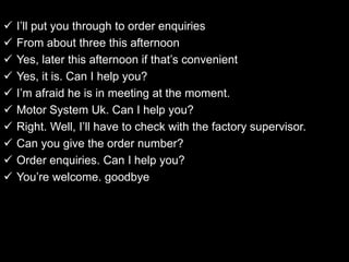  I’ll put you through to order enquiries
 From about three this afternoon
 Yes, later this afternoon if that’s convenient
 Yes, it is. Can I help you?
 I’m afraid he is in meeting at the moment.
 Motor System Uk. Can I help you?
 Right. Well, I’ll have to check with the factory supervisor.
 Can you give the order number?
 Order enquiries. Can I help you?
 You’re welcome. goodbye
 