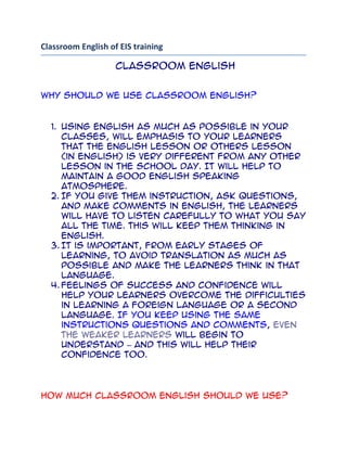 Classroom English of EIS training<br /> Classroom English<br />Why should we use classroom English?<br />Using English as much as possible in your classes, will emphasis to your learners that the English lesson or others lesson (in English) is very different from any other lesson in the school day. It will help to maintain a good English speaking atmosphere.<br />If you give them instruction, ask questions, and make comments in English, the learners will have to listen carefully to what you say all the time. This will keep them thinking in English.<br />It is important, from early stages of learning, to avoid translation as much as possible and make the learners think in that language.<br />Feelings of success and confidence will help your learners overcome the difficulties in learning a foreign language or a second language. If you keep using the same instructions questions and comments, even the weaker learners will begin to understand – and this will help their confidence too.<br />How much classroom English should we use?<br />You know that beginners and young learners will not understand you if you say every thing in English. If they don’t understand your instruction, they won’t know what to do and they will become confused and stressed.<br />So, too much English too quickly may be bad for the learners’ confidence and for the way they learn. But if translate all the classroom English you use, this will also be bad. For example, you give instruction “Take out your book, please”. Then you translate it into your own language. Then you say, “Open your books at page twenty-nine, please” and again you translate. Very quickly, the learners may stop listening to the English because they know you will give a translation. In this way, you may create lazy learners.<br />You should aim to use English for all simple instructions, questions and comments.<br /> In addition, I would like to suggest for recognition on the principle teaching a foreign language is using SSF model: S-Simple, S-Short, and  F- Familiar and OK Model learning process as basic science learning skill such as, observing, comparison, classification, transferring and inferring. In these ways will help the learners more English confidence.<br />   The following activities (1-12) are classroom English that often using in your class.  (Ref. Oxford University, 2004) <br />1. Starting the lesson <br />‘Good morning’ (or ‘Good afternoon’)<br />Sit dawn, please.<br /> <br />Take out your   books.<br />                           pens.<br />                           homework.<br />Open your books at page                     (number).<br />                                             <br />Give me your homework, please.<br />2. Pronunciation and repetition<br />Listen.<br />Listen carefully.<br />Listen to   me<br />                                      (name) <br />Watch and listen.<br />Everyone      repeat after me<br />(Name)<br />Say it     again,              please<br />              more slowly<br />              louder <br />Say           the whole sentence, please.<br />Repeat<br />Read<br />Say it in English please, not              (Thai)<br />What is this word in our/your language?<br />Where is the stress in this word?  <br /> <br /> 3. Activities in class<br />Listen to me!<br />Everyone,     repeat after me.<br />Girls,<br />Boys,<br />(Name)<br />Take out your pens.<br />                         pencils<br />                         coloured pencils. <br />Draw a picture of a……….. (Object).<br />Colour the picture.<br />Copy these words into your books.<br />Rule a line under the word ……(a word), please.<br />I want you to do exercise seven.<br />Answer the questions on page six.<br />Do you understand what to do?<br />Don’t start yet.<br />You can start now.<br />Put your hand up if you     have         finished.<br />                                             haven’t <br />4. Working alone and together<br />4.1 One learner<br />‘I want you to work on your own.<br />…….‘(Name), come to the front, please.’<br />‘Go back to your seat, please.’<br />…………………………………………………………<br />4.2 Two learners (pairs)<br />‘I want …… (name) to work with …… (name).’<br />‘Get into pairs.’<br />TEACHER     ‘Has everyone got a partner?’<br />                  (OR ‘……(Name), have you got a partner?’)<br />LEARNER(S)   ‘Yes’ OR ‘No’<br />                           (OR ‘Yes, I have.’ OR ‘No, I haven’t.’)<br />……‘(Name) and …….(name), come to the front, please.’<br />‘Go back to your seats, please.’<br />‘Compare your answers with your partner.’<br />4.3 Three or more learners (groups)<br />‘I want you to work in groups of   three people.’<br />                        ‘Get into groups of   four<br />                                                     Five<br />‘This is group     one.’<br />                       Two.’<br />‘I want (name), (name), and (name) to work in group one.’<br />‘Get into your groups now, please.’<br />TEACHER     ‘Is everyone in a group?’<br />                  (OR ‘….(Name), are you in a group?’)<br />LEARNER(S)   ‘Yes’ OR ‘No.’<br />                                  (OR ‘Yes, I am.’ OR ‘No, I’m not.’)<br />‘Group (number), come to the front, please.’<br />‘Go back to your seats, please.’<br />‘I need a volunteer from each group to    write the answers.’<br />‘Pick one person from your group to         draw a picture.’<br />……………………………………………………………………………………..<br />Language note<br />‘Work on your own’, but ‘Work in pairs/groups.’<br />5. Board work<br />‘Everyone look at the board, please.’<br />‘…….(Name), come to the board, please.’<br />‘Write ……(a word) on the board, please.’<br />‘Draw a picture of ……..(an object) please.’<br />OR ‘Put your picture on the board, please.’<br />‘Underline…….. (a word), please.’<br />‘Thank you. Go back to your seat, please.’<br />‘Everyone,   read this word.’<br />‘(Name),<br />‘Say it again.’<br />‘Everyone,   read these words.’<br />‘(Name),<br />‘Say them again.’<br />‘Everyone,    repeat after me :………..( a word or phrase).’<br /> ‘(Name),  <br /> ‘Copy these words into your books.’<br />‘What is this word in….. (our language)?’<br />                                 (the name of your language)<br />‘Do you understand?’<br />‘Put up you hand if you don’t understand.’<br />6.  Working with books<br />6.1 Getting books ready<br />‘Take out your books, please.’<br />‘….(Name), give out the books, please.’<br />TEACHER     ‘Who hasn’t got a book?’<br />LEARNER       ‘I haven’t.’<br />                            (OR LEARNERS ‘We haven’t.’)<br />‘….(Name), share your book with ….(name), please.’<br />…………………………………………………………………………<br />6.2 Looking at books<br />‘Open your books at page …..(NUMBER), please.’<br />‘Turn to page ….(NUMBER), please.’<br />‘Turn over, please.’<br />‘Look at the picture, please.’<br />TEACHER    ‘Can you see  ….. a OR an (item in picture)?’<br />       some (item  in picture)?’<br />LEARNER    ‘Yes, I can.’<br />                 (OR ‘No, I can’t.’)<br />‘Point to a ....(item in picture), please.’<br />‘Point to some ....(item in picture), please.’<br />‘Look at   exercise ....(NUMBER), please.’<br />‘Point to<br />.................................................................................<br />6.3 Language notes<br />Remember these combinations of verb and preposition:<br />takeout<br />giveout<br />openat<br />lookat<br />turnto<br />pointto<br />turnover<br />fillin<br />startat<br />You can say ‘textbook’ or ‘course book’, but always say ‘dictionary’, not’ dictionary book’.<br />.....................................................................................................<br />7.  Cassette recorder and video<br />7.1 Cassette recorder<br />‘Let’s listen to the cassette now.’<br />‘Listen to the cassette.’<br />‘Can you all hear?’<br />‘Put up your hand if you can’t hear.’<br />‘Stop talking and listen.’<br />‘Listen carefully.’<br />‘Did you hear the ……………..?<br />‘Listen again.’<br />‘I’ll play it again.’<br />‘Listen and repeat all together.’<br />‘Listen and tell me …………………….’<br />‘Listen and answer the questions.’<br />7.2 Video<br />‘Let’s watch the video now.’<br />‘Watch the video.’<br />‘Can you all see?’<br />‘Put up your hand if you can’t see.’<br />‘Stop talking and watch.’<br />‘Watch carefully.’<br />‘Did you see the ………………..?<br />‘Watch again.’<br />‘I’ll play it again.’<br />‘Watch and answer the questions.’<br />8.  Games and songs<br />8.1 Games<br />‘Now we’ll play a game.’<br />‘Get into two teams.’<br />‘Guess    what      it is.’<br /> Where    <br />                        Who<br />‘Guess what’s missing.’<br />         TEACHER    ‘Whose turn is it?’                                      <br />         LEARNER    ‘It’s mine.’<br />                          ‘It’s ...(name’s).’<br />         LEARNERS  ‘It’s ours.’<br />‘Now it’s your turn.’<br />‘It’s.... (name’s) turn now.’<br />‘A point for team TWO.’<br />‘This team has won.’<br />‘Well done!’<br />8.2 Songs<br />‘Now we’ll sing a song.’<br />‘Let’s all sing a song.’<br />.............................................................................<br />Language note<br />Remember, ‘Guess what/where/who <br />it is’, not ‘who is it’.<br />Useful words and phrases for playing games:<br />‘winner’ ‘The next round.’<br />‘loser’‘It’s a tie.’<br />Useful words and phrases for singing songs:<br />‘winner’‘The next round.’<br />‘loser’‘It’s a tie.’<br />Useful words and phrases for singing songs:<br />‘verse’<br />‘chorus’<br />............................................................................<br />Checking  understanding<br />TEACHER     ‘[Name], is that right? ’<br />(OR ‘[Name],is that right or wrong?’)<br />LEARNER   ‘Yes, it is.’ OR ‘ NO, it isn‘t.’ <br />             (OR ‘It‘s right.’ OR ‘It’s wrong.’)<br />‘What is the right answer?’<br />‘What do you think?’<br />‘Has anybody else got an idea?’<br />‘Put up your hand if you don’t understand’<br />LEARNER ‘Please, I don’t understand’<br />TEACHER ‘What don’t you understand? Tell me in <br />[the name of your language]’<br />‘Tell me in..... [the name of your language] what you have to do.’                 <br />‘[Name], tell ....[name] in your own language what you have to do.’<br />‘Put up your hands if you know the answer.’<br />Classroom  control<br />‘Sit down, please.’<br />‘Everyone   sit down, please.’<br />‘[Name]<br />  ‘Quiet, please! ’<br />  ‘[Name] be quiet, please.’<br />  ‘Stop talking! ’<br />  ‘Listen! ’<br />  ‘Listen carefully! ’<br />  ‘Listen to   me.’<br />                           [name].’<br />                the tape.’<br />‘(Name), turn round, please.’<br />‘Sit still, please.’<br />Sit still and listen.’<br />‘Sit still and listen to      me.’<br />           (name).’<br />           the tape.’<br />‘Look at   me,        please.’<br /> the board,<br />‘Are you ready?’<br />‘Don’t start yet.’<br />‘Start now!’<br />‘Stop      writing,            please.’<br />                         working,<br />  what you are doing,<br />‘Stand up, please.’<br />‘....(Name) stand up, please.’<br />‘....(Name) come here, please.’<br />‘Go back to your seat, please.’<br />‘Hurry up!’<br />‘Be careful!’<br />‘Don’t touch!’<br />11.  Teacher comments<br />*****‘Excellent!’<br />‘Very good!’<br />‘That’s    excellent!’<br />             very good!’<br />‘Very well done!’<br />…………………………………………………………………….<br />****‘Good!’<br />‘That’s good!’<br />‘Well done!’<br />‘Great!’<br />‘Yes, that’s right-good!’<br />……………………………………………………………………<br />***‘That’s it!’<br />‘Yes!’<br />‘OK!’ (but please only use this occasionally to avoid lazy use by learners)<br />To show improvement<br />‘That’s better!’<br />‘That’s better-well done!’<br />To encourage progress<br />‘That’s nearly right-try again!’<br />‘That’s almost right-try again!’<br />………………………………………………………………………<br />**‘Not quite right- try again!’<br />‘Not quite right- will someone else try?’<br />‘Not quite right! ....(Name), you try!’<br />……………………………………………………………………..<br />*‘No-that’s not right. Try again!’<br />‘No-that’s not right. Will <br />               someone else try?’<br />‘No-that’s not right.....(Name), you try!’<br />……………………………………………………………………………………<br />Language note<br />Remember, ‘very good’, not ‘very well.’<br />...................................................................................<br />12.  Ending the lesson<br />‘This is your homework.’<br />‘I want you to   do exercise nine.’<br />learn the song.’<br />colour the picture.’<br />draw a picture of………’<br />learn these new words.’<br />‘Close your books, please.’<br />‘Put your books away, please.’<br />OR ‘.... (Name), collect the books, please…..’   …..and put them on my desk.’<br />                                                                         Designed by Mr. Surapong Ngamsom <br />                                                                                                          October 2006<br />