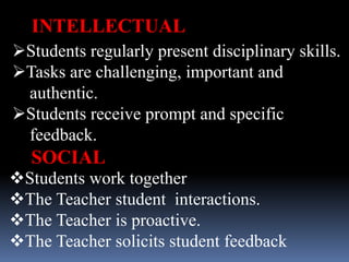 Students regularly present disciplinary skills.
Tasks are challenging, important and
authentic.
Students receive prompt and specific
feedback.
INTELLECTUAL
Students work together
The Teacher student interactions.
The Teacher is proactive.
The Teacher solicits student feedback
SOCIAL
 