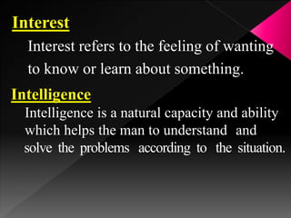 Interest
Interest refers to the feeling of wanting
to know or learn about something.
Intelligence
Intelligence is a natural capacity and ability
which helps the man to understand and
solve the problems according to the situation.
 
