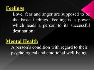 Feelings
Love, fear and anger are supposed to be
the basic feelings. Feeling is a power
which leads a person to its successful
destination.
Mental Health
A person’s condition with regard to their
psychological and emotional well-being.
 