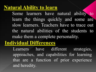 Natural Ability to learn
Some learners have natural ability to
learn the things quickly and some are
slow learners. Teachers have to trace out
the natural abilities of the students to
make them a complete personality.
Individual Differences
Learners have different strategies,
approaches, and capabilities for learning
that are a function of prior experience
and heredity.
 
