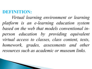 DEFINITION:
Virtual learning environment or learning
platform is an e-learning education system
based on the web that models conventional in-
person education by providing equivalent
virtual access to classes, class content, tests,
homework, grades, assessments and other
resources such as academic or museum links.
 