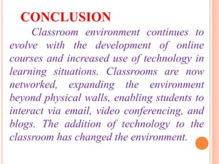 Classroom environment continues to
evolve with the development of online
courses and increased use of technology in
learning situations. Classrooms are now
networked, expanding the environment
beyond physical walls, enabling students to
interact via email, video conferencing, and
blogs. The addition of technology to the
classroom has changed the environment.
CONCLUSION
 