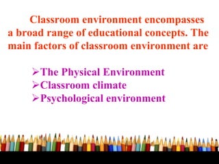 Classroom environment encompasses
a broad range of educational concepts. The
main factors of classroom environment are
The Physical Environment
Classroom climate
Psychological environment
 