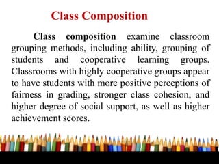 Class composition examine classroom
grouping methods, including ability, grouping of
students and cooperative learning groups.
Classrooms with highly cooperative groups appear
to have students with more positive perceptions of
fairness in grading, stronger class cohesion, and
higher degree of social support, as well as higher
achievement scores.
Class Composition
 