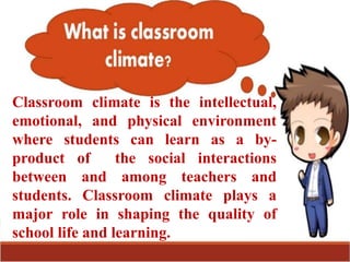 Classroom climate is the intellectual,
emotional, and physical environment
where students can learn as a by-
product of the social interactions
between and among teachers and
students. Classroom climate plays a
major role in shaping the quality of
school life and learning.
 
