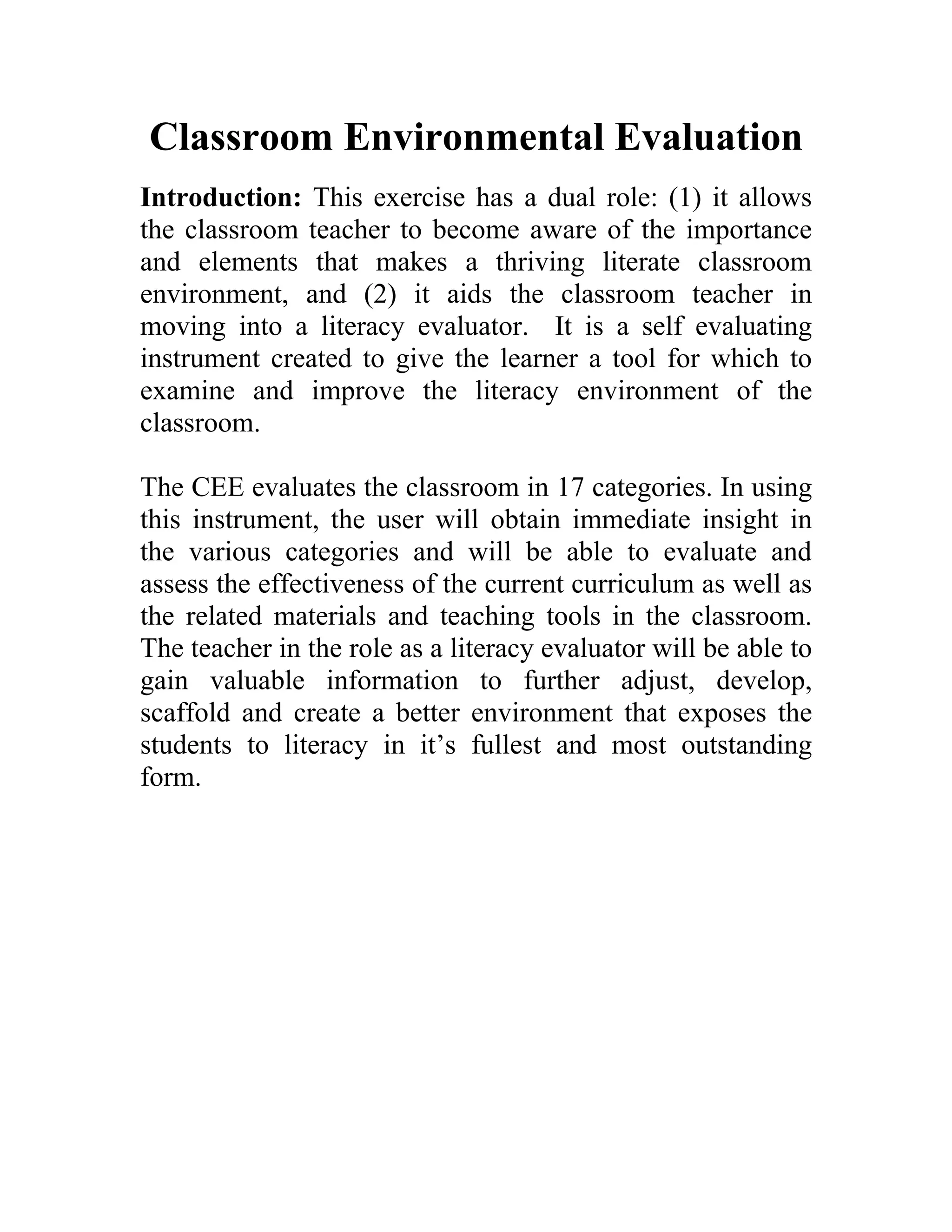 Classroom Environmental Evaluation
Introduction: This exercise has a dual role: (1) it allows
the classroom teacher to become aware of the importance
and elements that makes a thriving literate classroom
environment, and (2) it aids the classroom teacher in
moving into a literacy evaluator. It is a self evaluating
instrument created to give the learner a tool for which to
examine and improve the literacy environment of the
classroom.
The CEE evaluates the classroom in 17 categories. In using
this instrument, the user will obtain immediate insight in
the various categories and will be able to evaluate and
assess the effectiveness of the current curriculum as well as
the related materials and teaching tools in the classroom.
The teacher in the role as a literacy evaluator will be able to
gain valuable information to further adjust, develop,
scaffold and create a better environment that exposes the
students to literacy in it’s fullest and most outstanding
form.