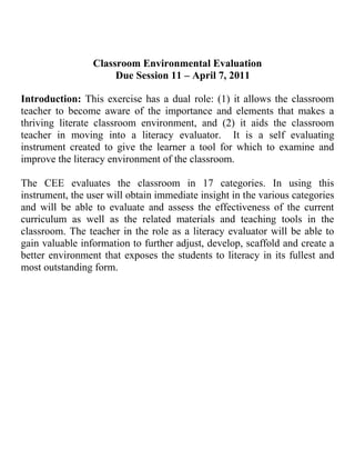 Classroom Environmental Evaluation<br />,[object Object],Introduction: This exercise has a dual role: (1) it allows the classroom teacher to become aware of the importance and elements that makes a thriving literate classroom environment, and (2) it aids the classroom teacher in moving into a literacy evaluator.  It is a self evaluating instrument created to give the learner a tool for which to examine and improve the literacy environment of the classroom. <br />The CEE evaluates the classroom in 17 categories. In using this instrument, the user will obtain immediate insight in the various categories and will be able to evaluate and assess the effectiveness of the current curriculum as well as the related materials and teaching tools in the classroom. The teacher in the role as a literacy evaluator will be able to gain valuable information to further adjust, develop, scaffold and create a better environment that exposes the students to literacy in its fullest and most outstanding form. <br />Computers/Electronics Texts:<br />This category includes any texts that are used through an electronic medium. When considering the types of <br />computers or electronics in the classroom, look for the quantity /variety, engaging qualities (language, design, <br />content), accessibility (display and organization), and the challenge level (decodability, predictability, and <br />vocabulary) of each. Consider how easily students might use the text. Consider, as well, the degree to which <br />the cultural and linguistic diversity of the texts reflects the student population.<br />Examples: Messaging systems (e-mail), Internet access ( for research), software programs (reading and <br />authoring programs), tests or test preparation, text files that are saved and accessed by students, books-on-<br />tape (listening centers), and news or information shows.<br />Rubric:Computer/Electronic Texts.Inadequate1 ptBasic3 ptsOutstanding5 ptsQuantity/Variety Books on tape but no computers are available in the classroom that is directly accessible to students. If there is a computer in the classroom it is not internet connected nor are there developmentally appropriate software programs for the students.Books on tape and at least one computer are available for students in the classroom.Additional computers are available outside the classroom for student use. Basic software programs are available and developmentally appropriate.At least three computers are available for use in the classroom and access to other computers outside the class is also available. The computers are connected to the internet. Multiple developmentally appropriate software programs are available to the students.Engaging Qualities (Language Design Content)Books on tape and computers are developmentally inappropriate to many of the student skill levels in the class. Poor design and limited content limit the usefulness of the computers in the literacy programBooks on tape and computers programs, though limited in numbers and variety, can be characterized as developmentally appropriate to a wide range of student skill levels and rich design, and content that is varied and motivating to the full range of developmental levels of the students in the class.Computer programs can be characterized as developmentally appropriate to a wide range of student skill levels and rich design, and content that is varied and motivating to the full range of developmental levels of the students in the class.Accessibility (Display, Organization)Access to computers is severely limited.Access is limited to students in terms of time as well as limited in terms of the use of particular programs.Computers and programs are available to students for use throughout the day for extended periods of time.Challenge Level (decodability, predictability, and vocabulary load)Programs, if available, are inappropriate to the skills and interests of students in the class.Software programs, limited in range, accommodate the breadth of skill levels and interests in the classroom.Software programs are of a wide range of challenge levels and accommodate the breadth of skill levels and interests in the classroom.<br />Category: Computers /Electronic Texts                             Rating: <br />Definition: This category includes any texts that are accessed and used through an electronic medium.<br />DescriptionComments:Quantity /Variety : Engaging Quantities(Language Design Content): Accessibility (Display, Organization): Challenge Level (decodability ,predictability, and vocabulary load)<br />Games /Puzzles/Manipulative<br />There are instructional materials designed for student use (often as independent or small group work).To be <br />considered in this category they must feature text prominently. This category may include both limited and <br />extended uses of text. (e.g. “scrabble” as limited text; “Monopoly” as extended text).These texts may be <br />constructed either locally or commercially. Look for the quality/variety, engaging qualities (language, design, <br />content) accessibility (display and organization), and the challenge level (decodability, predictability and <br />vocabulary) of each. Investigate developmental appropriateness of the texts for the students in class. Look <br />for local and commercial texts. Consider, as well, the degree to which the cultural and linguistic diversity <br />of the texts reflects the student’s population. Examples: Bingo, Clue, Word Sorts, Magnetic Poetry. <br />Rubric:Computer/Electronic TextsInadequate1 ptsBasic 3 ptsOutstanding5 ptsQuantity/VarietyFew if any games, puzzles manipulative are available to support instruction.A limited number of games/puzzles/manipulatives are present in the classroom to support instruction.A variety of games/puzzles/manipulatives (both limited and extended text types) are on display/available and are used to support the direct instruction of the teacher.Engaging Qualities (Language Design Content)Games/puzzles/manipulatives are not present in this classroom and if they are, their format limits their potential impact on student learning.The games/puzzles/manipulatives are available to the children and can be characterized as functional in design. The games/puzzles/manipulatives are available to the children and can be characterized by the nature of construction (both local and commercially prepared games are available). The content and presentation of the materials are rich, motivating, and developmentally appropriate for the children in the class.Accessibility (Display, Organization)The games/puzzles/ manipulatives are not in place, and if they are, are not available for the children to use on an independent basis. The games/puzzles/ manipulatives are available to the children in the class but are used on an irregular basis. The games/puzzles/ manipulatives are available to the children in the class and are used on a regular basis.Challenge Level (decodability, predictability, and vocabulary load)If games/ puzzles/ manipulatives are available, they are not accessible to many of the children (not developmentally appropriate).Games/ puzzles/ manipulatives are constructed with text that is accessible to most students in the class.Games/ puzzles/ manipulatives are constructed with text that is appropriate for the students in the class.<br />Category: Games/ Puzzles/ Manipulatives                       Rating: <br />Definition: These are instructional materials designed for student use (often as independent or small group work)<br />DescriptionComments:Quantity/Variety: Engaging Qualities (Language Design Content): Accessibility (Display, Organization): Challenge Level (decodability, predictability, and vocabulary load) <br />Instructional Aids Charts<br />These enlarged/public texts are used to support instruction. They may be commercial charts (e.g. story charts provided by basal publishers) or the teacher may locally develop them. Often these instructional aid charts are used as a visual aid to support direct instructions or minilessons. They may be written by the teacher or by the students during a lesson. The charts may remain displayed in the classroom after a lesson or a unit as reference point for students (e.g., a color chart in Kindergarten). Instructional Aid Charts focus on content, they are artifacts of instruction that may or may not provide useful content information for the future. Look for the quantity/variety, engaging qualities (language, design, content), accessibility (display and organization), and the challenge level (decodability, predictability, and vocabulary) of each. Consider, as well, the degree to which the cultural and linguistic diversity of the texts reflects the student population. <br />Examples: Poems for reading together, morning message, labels, vocabulary lists, Daily Oral Language (DOL) charts.<br />Rubric: Computer/ Electronic TextsInadequate 1ptBasic 3ptsOutstanding 5ptsQuantity/ VarietyFew if any instructional aids (e.g. chalkboard and overhead) are present or used to support instructionEngaging Qualities (Language Design Content)Instructional aids are not part of this classroom, or if they are present they are designed in such a restrictive format as to limit their potential impact (e.g. worksheet collections that are sent home periodically)The instructional aids can be characterized as functional in design and content.The instructional aids on display can be characterized in terms of rich design, and content that is varied and motivating to the full range of developmental levels of the students in this class.Accessibility (Display, Organization)Instructional aids are not in place, or if they are, they are not functional for many of the students in the class. The instructional aids are available to the students in the class.  They are moistly legible and accessible for most of the students in the class.The instructional aids are readily available to the students in the class and the teachers for use. They are visible and legible and at an appropriate challenge level for almost all of the students.Challenge Level (decodability, predictability, and vocabulary load)If instructional aids are available they are constructed with text that is accessible to few students in the class.Instructional aids are constructed with text that is accessible to most students in the class.Instructional aids are constructed and accessible to all students in the class (there are a variety of challenge levels represented in the classroom.) <br />Category: Instructional Aid Charts                                  Rating:  <br />Definition: Instructional Aid Charts focus on content; they are used to support instruction.<br />DescriptionComments:Quantity/Variety: Board, overhead, transparencies, as well as posters are used as instructional chart. Engaging Qualities (Language Design Content) The content is varied and rich to motivate students at all levels.Accessibility (Display, Organization) They are displayed in a way that is accessible to all students.Challenge Level (decodability, predictability, and vocabulary load) The charts are at different levels so that all my students can access them.<br />Tradebooks<br />These texts are typically found in “book” format and do not have any obvious instructional design features. They are commonly referred to as “library books” although this is somewhat misleading as a reference point. The quantity of these books in relation to the number of students in the class is as important as is the condition of the collection. When considering the range of trade books, pay attention to the variety of genre (e.g. narrative, informational, procedural texts), the structure of the book (e.g. picture books, chapter books), the display and organization of the collection, quantity (multiple copies or text sets), the date of publication, and the appropriateness (e.g. accessibility, content/interest) of the books for the students in the class. Consider, as well, the degree to which the cultural and linguistic diversity of the texts reflects the student population.<br />Rubric: Computer/ Electronic TextsInadequate 1ptBasic 3ptsOutstanding 5ptsQuantity/ VarietyThe classroom contains between 1-7 books per child. Less than 1-% of the collection is non-narrative. Less than 30% of the books have been published in the past 3 years. There is an absence of some types of trade books or an extreme imbalance in the numbers available. Multiple copies of texts are not included.The classroom contains between 8-19 books per child. Between 10-20% of the collection is non-narrative. Between 30-50% of the books have been published in the past 3 years. Picture books, easy chapter books, and challenge books are available, but the proportion is not matched to student needs and interest. Multiple copies of a few of the texts are available.The classroom contains more than 20 books per child. More than 20 % of the collection is non-narrative. More than 50 % of the books have been published in the past three years .There is a balance of picture, easy, chapter, and challenge books available. Multiple copies of many texts are available. Students’ authored books may be included.Engaging Qualities (Language Design Content)The collection is severely limited in terms of books that are rich in the language and design .The content is narrow and not motivating to the full range of developmental levels of the student6s in this class.The majority of the collection can be characterized in terms of rich language, rich design, and content that is varied and motivating to the full range of developmental levels of the students in this class.The collection can be characterized in terms of rich language, rich design, and content that is varied and motivating to the full range of developmental levels of the students in this class.Accessibility (Display, Organization)The few books that are included in the class are not displayed in the classroom in a particularly attractive manner. Texts are restricted to a central library section of the class that is not prominent. The texts are displayed in a manner that has severely restricted accessibility by the students .There is no apparent organization plan for the text that supports student use.The books are displayed in the classroom in an attractive manner. Texts tend to be located in a central library section of the class .The texts are displayed in a manner that provides for easy accessibility by the students .The text are organized in a simple manner that facilitates student ease of use.The texts are displayed in the classroom in a highly attractive and thoughtful manner. Texts are located around the classroom in connection to content. The texts are displayed in a manner that actively encourages student engagement. The texts are organized in a variety of ways that facilities student ease of use (e.g. by authors, type, by content)Challenge Level (decodability, predictability, and vocabulary load)The books included in the collection don’t match well with the range of abilities and skills of the class .The books tend to be either too hard or too easy for the bulk of the students .There is little available for those at the extremes .The books included in the collection are well suited to the average level of the students in the class terms of challenged and support levels (decidability, predictability, and vocabulary).The choices for struggling or an accelerated reader is limited.The books included in the collection offer a wide-range of challenge and support levels (decodability, predictability, and vocabulary) for the students to choose from.<br />Category: Trade books                                       Rating: <br />Definition: These texts are typically found in book format and do not have any obvious instructional design features.<br />Description:Comments:Quantity/Variety:Engaging Qualities (Language Design Content): Accessibility (Display, Organization):Challenge Level (decodability, predictability, and vocabulary load): <br />Reference Materials:<br />These are materials that are used as resources for finding information (e.g. word spellings; locations; how to do something). These materials might be designed for young children. Look for the quantity/ variety, engaging qualities (language, design, content), accessibility (display and organization), and the challenge level (decodability, predictability, and vocabulary) of each. Look for local and commercial texts. Consider how the texts reflect the student population. Example: Atlas, dictionary, encyclopedia, English grammar handbook, thesaurus, Globe, maps.<br />Rubric: Computer/ Electronic TextsInadequate 1ptBasic 3ptsOutstanding 5ptsQuantity/ VarietyOnly limited reference material are available to the students. Most are older.Reference materials are available to students. Some of these are older than 10 years. No multiple copies are available. Reference materials (atlas, dictionary, encyclopedia, etc) are available for all students. All are published within the past 7 years. Multiple copies are available. Engaging Qualities (Language Design Content)Reference materials, if available, are developmentally inappropriate to many of the students skill levels in the class. Poor design and limited content limit the usefulness of the reference materials in a literacy program.Reference materials though limited in number and variety can be characterized as developmentally appropriate to a wide range of student skill levels and rich design, and content that is varied and motivating to the full range of developmental levels of the students in this class.Referenced materials can be characterized as developmentally appropriate to a wide range of student skill levels and rich design, and content that is varied and motivating to the full range of developmental levels of the students in this class.Accessibility (Display, Organization)Access to reference materials is severely limited. Access is limited to students in terms of time as well as limited in terms of the use of particular programs. The physical location of the materials makes them difficult to access.Reference materials are displayed prominently and are available to students for use throughout the day for extended periods of time.Challenge Level (decodability, predictability, and vocabulary load)Reference materials, if available, are inappropriate to the skills and interest of students in the class.Reference materials are appropriate for the average and above average students in the class, but too difficult for the struggling readers.Reference materials are appropriate for use by most of the students in the class.<br />Category: Reference Materials                           Rating: <br />Definition: These are materials that re used as resources for finding information.<br />DescriptionComments:Quantity/ Variety: Engaging Qualities (Language Design Content): Accessibility (Display, Organization):Challenge Level (decodability, predictability, and vocabulary load): <br />Student/Teacher Published Work:<br />This category consists of locally authored (by a student, a teacher or a combination of the two) books or publications. These texts are on display and accessible for students to read. Students/Teacher Published Work is intended to become part of the long-term class library, as opposed Work Product Displays that are more temporary. Look for the quantity/variety, engaging qualities (language, design, content), accessibility (display and organization), and the challenge level (predictability, and vocabulary) of each. Consider, as well, the degree to which the cultural and linguistic diversity of the texts reflects the student population. Example: Text innovations with big books, individual-student-authored books, reports/inquiry projects.<br />Rubric:Student/Teacher workInadequate1 ptBasic3 ptsOutstanding5 ptsQuantity/VarietyThe classroom does not feature the work of individual students in the class. Or, if student publications are displayed they are severely limited to only a few of the students in the class.The classroom offers a variety of displays that feature student publications. These displays may feature the work of only some of the students in the class.The classroom offers a variety of displays that feature the publications of both students and the teacher in the class. These displays cross curriculum areas and include the work of most of the students in the class.Engaging Qualities (Language Design Content)The publications, if available, are not engaging based on their poor quality, design and language. No comments on the work are offered.The publications are functional in terms of design and use limited language support. There may not be any extended commentary on specific aspects of the work.The publications are creative in design and offer a rich language base. Specific supportive commentary is included that elaborates on the outstanding features of the work.Accessibility(Display ,Organization)The publications, if available, are not displayed in a manner that is accessible to students.The publications are displayed in a manner that is functional in terms of design and use limited language support .There may not be any extended commentary on specific aspects of the work.The publications are prominently displayed in the classroom and are clearly celebrated and a part of the text in the classroom. The texts are displayed in a manner that actively encourages student engagement. The texts are organized in variety of ways that facilitates student ease of use.Challenge Level (decodability, predictability, and vocabulary load)The challenge level is not considered because no commentary is included for students in the class to consider.The commentary by the teacher on student publication is (decodable, accessible, predictable and vocabulary) for almost all.The commentary by the teacher on student publications is (decidable, accessible, predictable and vocabulary) for all.<br />Category: Student/Teacher Publisher Work Rating: <br />Definition: This category consists of locally authored (by student, a teacher or a combination of the two) books or publications.<br />Description:Comments:Quantity/Variety:Engaging Qualities (Language Design Content): Accessibility (Display, Organization):Challenge Level (decodability, predictability, and vocabulary load): <br />Student Interview # 1 ____________________________________ <br />Scale: (5) Elaborate/Enriched (4) Good Understanding (3) Basic Understanding (2) Vague Awareness (1) No knowledge<br />ItemRatingCommentsComputers/ ElectronicsGames/ Puzzles/ManipulativesInstructional Aid ChartsTrade booksReference MaterialsStudent/ Teacher Published Work<br />Student Interview # 2 ____________________________________ <br />Scale: (5) Elaborate/Enriched (4) Good Understanding (3) Basic Understanding (2) Vague Awareness (1) No knowledge<br />ItemRatingCommentsComputers/ ElectronicsGames/ Puzzles/ManipulativesInstructional Aid ChartsTrade booksReference MaterialsStudent/ Teacher Published Work<br />Student Interview #3 ____________________________________ <br />Scale: (5) Elaborate/Enriched (4) Good Understanding (3) Basic Understanding (2) Vague Awareness (1) No knowledge<br />ItemRatingCommentsComputers/ ElectronicsGames/ Puzzles/ManipulativesInstructional Aid ChartsTrade booksReference MaterialsStudent/ Teacher Published Work<br />Teacher Interview Scale: (5) Elaborate/Enriched (4) Good (3) Basic (2) Vague (1) None<br />,[object Object],INTERPRETATION<br />AREAS OF STRENGHT<br />AREAS AND OPPORTUNITIES FOR IMPROVEMENT<br />SUMMARY<br />