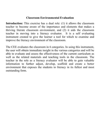 Classroom Environmental Evaluation<br />Introduction: This exercise has a dual role: (1) it allows the classroom teacher to become aware of the importance and elements that makes a thriving literate classroom environment, and (2) it aids the classroom teacher in moving into a literacy evaluator.  It is a self evaluating instrument created to give the learner a tool for which to examine and improve the literacy environment of the classroom. <br />The CEE evaluates the classroom in 6 categories. In using this instrument, the user will obtain immediate insight in the various categories and will be able to evaluate and assess the effectiveness of the current curriculum as well as the related materials and teaching tools in the classroom. The teacher in the role as a literacy evaluator will be able to gain valuable information to further adjust, develop, scaffold and create a better environment that exposes the students to literacy in its fullest and most outstanding form. <br />Computers/Electronics Texts:<br />This category includes any texts that are used through an electronic medium. When considering the types of <br />computers or electronics in the classroom, look for the quantity /variety, engaging qualities (language, design, <br />content), accessibility (display and organization), and the challenge level (decodability, predictability, and <br />vocabulary) of each. Consider how easily students might use the text. Consider, as well, the degree to which <br />the cultural and linguistic diversity of the texts reflects the student population.<br />Examples: Messaging systems (e-mail), Internet access ( for research), software programs (reading and <br />authoring programs), tests or test preparation, text files that are saved and accessed by students, books-on-<br />tape (listening centers), and news or information shows.<br />Rubric:Computer/Electronic Texts.Inadequate1 ptBasic3 ptsOutstanding5 ptsQuantity/Variety Books on tape but no computers are available in the classroom that is directly accessible to students. If there is a computer in the classroom it is not internet connected nor are there developmentally appropriate software programs for the students.Books on tape and at least one computer are available for students in the classroom.Additional computers are available outside the classroom for student use. Basic software programs are available and developmentally appropriate.At least three computers are available for use in the classroom and access to other computers outside the class is also available. The computers are connected to the internet. Multiple developmentally appropriate software programs are available to the students.Engaging Qualities (Language Design Content)Books on tape and computers are developmentally inappropriate to many of the student skill levels in the class. Poor design and limited content limit the usefulness of the computers in the literacy programBooks on tape and computers programs, though limited in numbers and variety, can be characterized as developmentally appropriate to a wide range of student skill levels and rich design, and content that is varied and motivating to the full range of developmental levels of the students in the class.Computer programs can be characterized as developmentally appropriate to a wide range of student skill levels and rich design, and content that is varied and motivating to the full range of developmental levels of the students in the class.Accessibility (Display, Organization)Access to computers is severely limited.Access is limited to students in terms of time as well as limited in terms of the use of particular programs.Computers and programs are available to students for use throughout the day for extended periods of time.Challenge Level (decodability, predictability, and vocabulary load)Programs, if available, are inappropriate to the skills and interests of students in the class.Software programs, limited in range, accommodate the breadth of skill levels and interests in the classroom.Software programs are of a wide range of challenge levels and accommodate the breadth of skill levels and interests in the classroom.<br />Category: Computers /Electronic Texts                             Rating: <br />Definition: This category includes any texts that are accessed and used through an electronic medium.<br />DescriptionComments:Quantity /Variety : Engaging Quantities(Language Design Content): Accessibility (Display, Organization): Challenge Level (decodability, predictability, and vocabulary load)<br />Games /Puzzles/Manipulative<br />There are instructional materials designed for student use (often as independent or small group work).To be <br />considered in this category they must feature text prominently. This category may include both limited and <br />extended uses of text. (e.g. “scrabble” as limited text; “Monopoly” as extended text).These texts may be <br />constructed either locally or commercially. Look for the quality/variety, engaging qualities (language, design, <br />content) accessibility (display and organization), and the challenge level (decodability, predictability and <br />vocabulary) of each. Investigate developmental appropriateness of the texts for the students in class. Look <br />for local and commercial texts. Consider, as well, the degree to which the cultural and linguistic diversity <br />of the texts reflects the student’s population. Examples: Bingo, Clue, Word Sorts, Magnetic Poetry. <br />Rubric:Computer/Electronic TextsInadequate1 ptsBasic 3 ptsOutstanding5 ptsQuantity/VarietyFew if any games, puzzles manipulative are available to support instruction.A limited number of games/puzzles/manipulatives are present in the classroom to support instruction.A variety of games/puzzles/manipulatives (both limited and extended text types) are on display/available and are used to support the direct instruction of the teacher.Engaging Qualities (Language Design Content)Games/puzzles/manipulatives are not present in this classroom and if they are, their format limits their potential impact on student learning.The games/puzzles/manipulatives are available to the children and can be characterized as functional in design. The games/puzzles/manipulatives are available to the children and can be characterized by the nature of construction (both local and commercially prepared games are available). The content and presentation of the materials are rich, motivating, and developmentally appropriate for the children in the class.Accessibility (Display, Organization)The games/puzzles/ manipulatives are not in place, and if they are, are not available for the children to use on an independent basis. The games/puzzles/ manipulatives are available to the children in the class but are used on an irregular basis. The games/puzzles/ manipulatives are available to the children in the class and are used on a regular basis.Challenge Level (decodability, predictability, and vocabulary load)If games/ puzzles/ manipulatives are available, they are not accessible to many of the children (not developmentally appropriate).Games/ puzzles/ manipulatives are constructed with text that is accessible to most students in the class.Games/ puzzles/ manipulatives are constructed with text that is appropriate for the students in the class.<br />Category: Games/ Puzzles/ Manipulatives                       Rating: <br />Definition: These are instructional materials designed for student use (often as independent or small group work)<br />DescriptionComments:Quantity/Variety: Engaging Qualities (Language Design Content): Accessibility (Display, Organization): Challenge Level (decodability, predictability, and vocabulary load) <br />Instructional Aids Charts<br />These enlarged/public texts are used to support instruction. They may be commercial charts (e.g. story charts provided by basal publishers) or the teacher may locally develop them. Often these instructional aid charts are used as a visual aid to support direct instructions or minilessons. They may be written by the teacher or by the students during a lesson. The charts may remain displayed in the classroom after a lesson or a unit as reference point for students (e.g., a color chart in Kindergarten). Instructional Aid Charts focus on content, they are artifacts of instruction that may or may not provide useful content information for the future. Look for the quantity/variety, engaging qualities (language, design, content), accessibility (display and organization), and the challenge level (decodability, predictability, and vocabulary) of each. Consider, as well, the degree to which the cultural and linguistic diversity of the texts reflects the student population. <br />Examples: Poems for reading together, morning message, labels, vocabulary lists, Daily Oral Language (DOL) charts.<br />Rubric: Computer/ Electronic TextsInadequate 1ptBasic 3ptsOutstanding 5ptsQuantity/ VarietyFew if any instructional aids (e.g. chalkboard and overhead) are present or used to support instructionEngaging Qualities (Language Design Content)Instructional aids are not part of this classroom, or if they are present they are designed in such a restrictive format as to limit their potential impact (e.g. worksheet collections that are sent home periodically)The instructional aids can be characterized as functional in design and content.The instructional aids on display can be characterized in terms of rich design, and content that is varied and motivating to the full range of developmental levels of the students in this class.Accessibility (Display, Organization)Instructional aids are not in place, or if they are, they are not functional for many of the students in the class. The instructional aids are available to the students in the class.  They are moistly legible and accessible for most of the students in the class.The instructional aids are readily available to the students in the class and the teachers for use. They are visible and legible and at an appropriate challenge level for almost all of the students.Challenge Level (decodability, predictability, and vocabulary load)If instructional aids are available they are constructed with text that is accessible to few students in the class.Instructional aids are constructed with text that is accessible to most students in the class.Instructional aids are constructed and accessible to all students in the class (there are a variety of challenge levels represented in the classroom.) <br />Category: Instructional Aid Charts                                  Rating:  <br />Definition: Instructional Aid Charts focus on content; they are used to support instruction.<br />DescriptionComments:Quantity/Variety: Board, overhead, transparencies, as well as posters are used as instructional chart. Engaging Qualities (Language Design Content) The content is varied and rich to motivate students at all levels.Accessibility (Display, Organization) They are displayed in a way that is accessible to all students.Challenge Level (decodability, predictability, and vocabulary load) The charts are at different levels so that all my students can access them.<br />Tradebooks<br />These texts are typically found in “book” format and do not have any obvious instructional design features. They are commonly referred to as “library books” although this is somewhat misleading as a reference point. The quantity of these books in relation to the number of students in the class is as important as is the condition of the collection. When considering the range of trade books, pay attention to the variety of genre (e.g. narrative, informational, procedural texts), the structure of the book (e.g. picture books, chapter books), the display and organization of the collection, quantity (multiple copies or text sets), the date of publication, and the appropriateness (e.g. accessibility, content/interest) of the books for the students in the class. Consider, as well, the degree to which the cultural and linguistic diversity of the texts reflects the student population.<br />Rubric: Computer/ Electronic TextsInadequate 1ptBasic 3ptsOutstanding 5ptsQuantity/ VarietyThe classroom contains between 1-7 books per child. Less than 1-% of the collection is non-narrative. Less than 30% of the books have been published in the past 3 years. There is an absence of some types of trade books or an extreme imbalance in the numbers available. Multiple copies of texts are not included.The classroom contains between 8-19 books per child. Between 10-20% of the collection is non-narrative. Between 30-50% of the books have been published in the past 3 years. Picture books, easy chapter books, and challenge books are available, but the proportion is not matched to student needs and interest. Multiple copies of a few of the texts are available.The classroom contains more than 20 books per child. More than 20 % of the collection is non-narrative. More than 50 % of the books have been published in the past three years .There is a balance of picture, easy, chapter, and challenge books available. Multiple copies of many texts are available. Students’ authored books may be included.Engaging Qualities (Language Design Content)The collection is severely limited in terms of books that are rich in the language and design .The content is narrow and not motivating to the full range of developmental levels of the student6s in this class.The majority of the collection can be characterized in terms of rich language, rich design, and content that is varied and motivating to the full range of developmental levels of the students in this class.The collection can be characterized in terms of rich language, rich design, and content that is varied and motivating to the full range of developmental levels of the students in this class.Accessibility (Display, Organization)The few books that are included in the class are not displayed in the classroom in a particularly attractive manner. Texts are restricted to a central library section of the class that is not prominent. The texts are displayed in a manner that has severely restricted accessibility by the students .There is no apparent organization plan for the text that supports student use.The books are displayed in the classroom in an attractive manner. Texts tend to be located in a central library section of the class .The texts are displayed in a manner that provides for easy accessibility by the students .The text are organized in a simple manner that facilitates student ease of use.The texts are displayed in the classroom in a highly attractive and thoughtful manner. Texts are located around the classroom in connection to content. The texts are displayed in a manner that actively encourages student engagement. The texts are organized in a variety of ways that facilities student ease of use (e.g. by authors, type, by content)Challenge Level (decodability, predictability, and vocabulary load)The books included in the collection don’t match well with the range of abilities and skills of the class .The books tend to be either too hard or too easy for the bulk of the students .There is little available for those at the extremes .The books included in the collection are well suited to the average level of the students in the class terms of challenged and support levels (decidability, predictability, and vocabulary).The choices for struggling or an accelerated reader is limited.The books included in the collection offer a wide-range of challenge and support levels (decodability, predictability, and vocabulary) for the students to choose from.<br />Category: Trade books                                       Rating: <br />Definition: These texts are typically found in book format and do not have any obvious instructional design features.<br />Description:Comments:Quantity/Variety:Engaging Qualities (Language Design Content): Accessibility (Display, Organization):Challenge Level (decodability, predictability, and vocabulary load): <br />Reference Materials:<br />These are materials that are used as resources for finding information (e.g. word spellings; locations; how to do something). These materials might be designed for young children. Look for the quantity/ variety, engaging qualities (language, design, content), accessibility (display and organization), and the challenge level (decodability, predictability, and vocabulary) of each. Look for local and commercial texts. Consider how the texts reflect the student population. Example: Atlas, dictionary, encyclopedia, English grammar handbook, thesaurus, Globe, maps.<br />Rubric: Computer/ Electronic TextsInadequate 1ptBasic 3ptsOutstanding 5ptsQuantity/ VarietyOnly limited reference material are available to the students. Most are older.Reference materials are available to students. Some of these are older than 10 years. No multiple copies are available. Reference materials (atlas, dictionary, encyclopedia, etc) are available for all students. All are published within the past 7 years. Multiple copies are available. Engaging Qualities (Language Design Content)Reference materials, if available, are developmentally inappropriate to many of the students skill levels in the class. Poor design and limited content limit the usefulness of the reference materials in a literacy program.Reference materials though limited in number and variety can be characterized as developmentally appropriate to a wide range of student skill levels and rich design, and content that is varied and motivating to the full range of developmental levels of the students in this class.Referenced materials can be characterized as developmentally appropriate to a wide range of student skill levels and rich design, and content that is varied and motivating to the full range of developmental levels of the students in this class.Accessibility (Display, Organization)Access to reference materials is severely limited. Access is limited to students in terms of time as well as limited in terms of the use of particular programs. The physical location of the materials makes them difficult to access.Reference materials are displayed prominently and are available to students for use throughout the day for extended periods of time.Challenge Level (decodability, predictability, and vocabulary load)Reference materials, if available, are inappropriate to the skills and interest of students in the class.Reference materials are appropriate for the average and above average students in the class, but too difficult for the struggling readers.Reference materials are appropriate for use by most of the students in the class.<br />Category: Reference Materials                           Rating: <br />Definition: These are materials that re used as resources for finding information.<br />DescriptionComments:Quantity/ Variety: Engaging Qualities (Language Design Content): Accessibility (Display, Organization):Challenge Level (decodability, predictability, and vocabulary load): <br />Student/Teacher Published Work:<br />This category consists of locally authored (by a student, a teacher or a combination of the two) books or publications. These texts are on display and accessible for students to read. Students/Teacher Published Work is intended to become part of the long-term class library, as opposed Work Product Displays that are more temporary. Look for the quantity/variety, engaging qualities (language, design, content), accessibility (display and organization), and the challenge level (predictability, and vocabulary) of each. Consider, as well, the degree to which the cultural and linguistic diversity of the texts reflects the student population. Example: Text innovations with big books, individual-student-authored books, reports/inquiry projects.<br />Rubric:Student/Teacher workInadequate1 ptBasic3 ptsOutstanding5 ptsQuantity/VarietyThe classroom does not feature the work of individual students in the class. Or, if student publications are displayed they are severely limited to only a few of the students in the class.The classroom offers a variety of displays that feature student publications. These displays may feature the work of only some of the students in the class.The classroom offers a variety of displays that feature the publications of both students and the teacher in the class. These displays cross curriculum areas and include the work of most of the students in the class.Engaging Qualities (Language Design Content)The publications, if available, are not engaging based on their poor quality, design and language. No comments on the work are offered.The publications are functional in terms of design and use limited language support. There may not be any extended commentary on specific aspects of the work.The publications are creative in design and offer a rich language base. Specific supportive commentary is included that elaborates on the outstanding features of the work.Accessibility(Display ,Organization)The publications, if available, are not displayed in a manner that is accessible to students.The publications are displayed in a manner that is functional in terms of design and use limited language support .There may not be any extended commentary on specific aspects of the work.The publications are prominently displayed in the classroom and are clearly celebrated and a part of the text in the classroom. The texts are displayed in a manner that actively encourages student engagement. The texts are organized in variety of ways that facilitates student ease of use.Challenge Level (decodability, predictability, and vocabulary load)The challenge level is not considered because no commentary is included for students in the class to consider.The commentary by the teacher on student publication is (decodable, accessible, predictable and vocabulary) for almost all.The commentary by the teacher on student publications is (decidable, accessible, predictable and vocabulary) for all.<br />Category: Student/Teacher Publisher Work Rating: <br />Definition: This category consists of locally authored (by student, a teacher or a combination of the two) books or publications.<br />Description:Comments:Quantity/Variety:Engaging Qualities (Language Design Content): Accessibility (Display, Organization):Challenge Level (decodability, predictability, and vocabulary load): <br />Teacher Interview Scale: (5) Elaborate/Enriched (4) Good (3) Basic (2) Vague (1) None<br />,[object Object],INTERPRETATION<br />AREAS OF STRENGHT<br />AREAS AND OPPORTUNITIES FOR IMPROVEMENT<br />SUMMARY<br />
