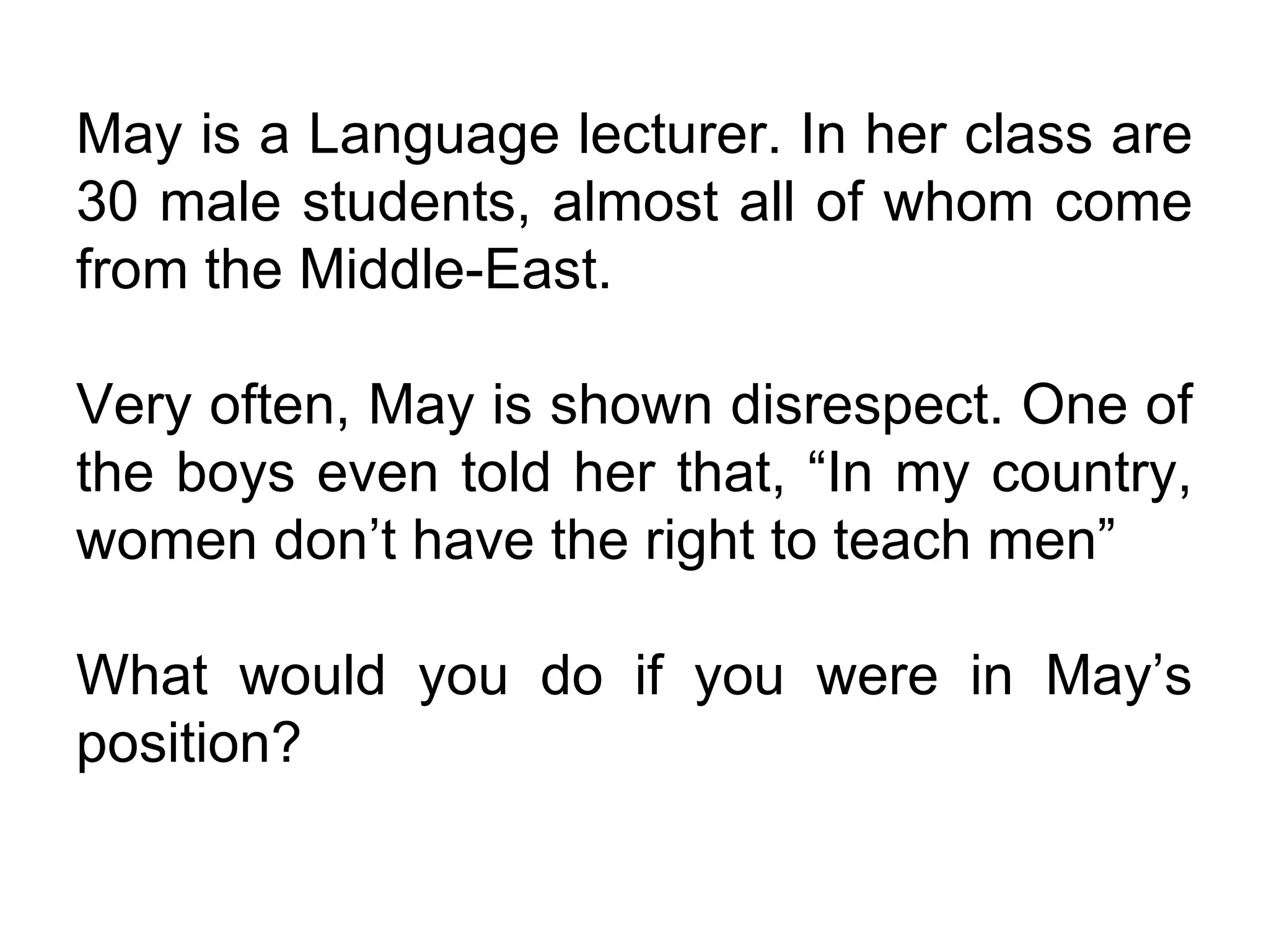 May is a Language lecturer. In her class are 30 male students, almost all of whom come from the Middle-East. Very often, May is shown disrespect. One of the boys even told her that, “In my country, women don’t have the right to teach men” What would you do if you were in May’s position? 