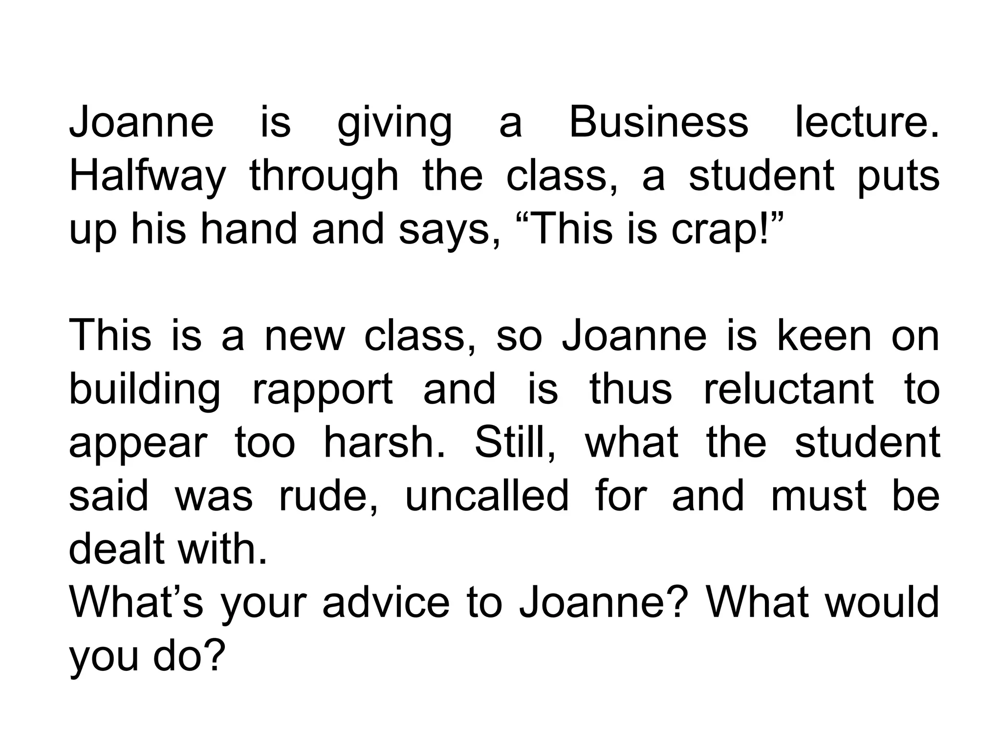 Joanne is giving a Business lecture. Halfway through the class, a student puts up his hand and says, “This is crap!”  This is a new class, so Joanne is keen on building rapport and is thus reluctant to appear too harsh. Still, what the student said was rude, uncalled for and must be dealt with. What’s your advice to Joanne? What would you do? 