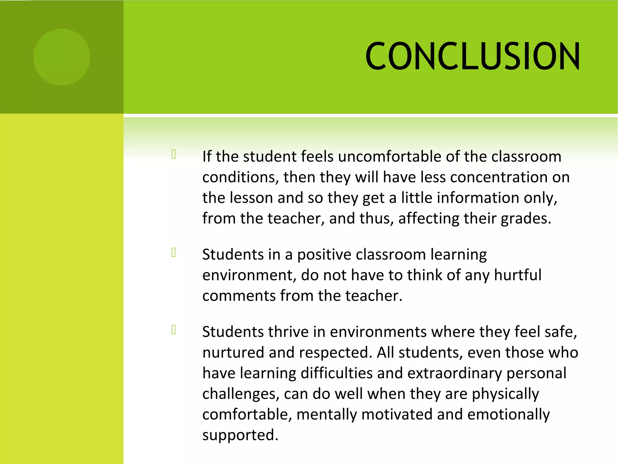 CONCLUSION

   If the student feels uncomfortable of the classroom
    conditions, then they will have less concentration on
    the lesson and so they get a little information only,
    from the teacher, and thus, affecting their grades.
   Students in a positive classroom learning
    environment, do not have to think of any hurtful
    comments from the teacher.
   Students thrive in environments where they feel safe,
    nurtured and respected. All students, even those who
    have learning difficulties and extraordinary personal
    challenges, can do well when they are physically
    comfortable, mentally motivated and emotionally
    supported.
 