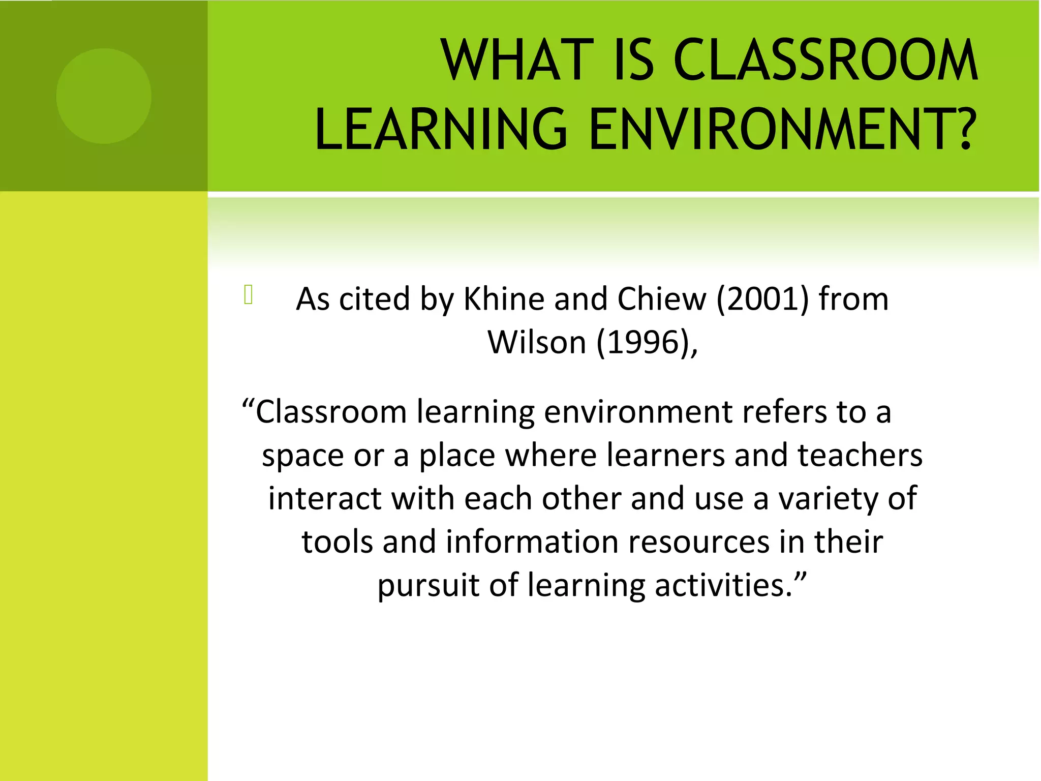 WHAT IS CLASSROOM
     LEARNING ENVIRONMENT?

   As cited by Khine and Chiew (2001) from
                 Wilson (1996),
“Classroom learning environment refers to a
 space or a place where learners and teachers
  interact with each other and use a variety of
     tools and information resources in their
          pursuit of learning activities.”
 