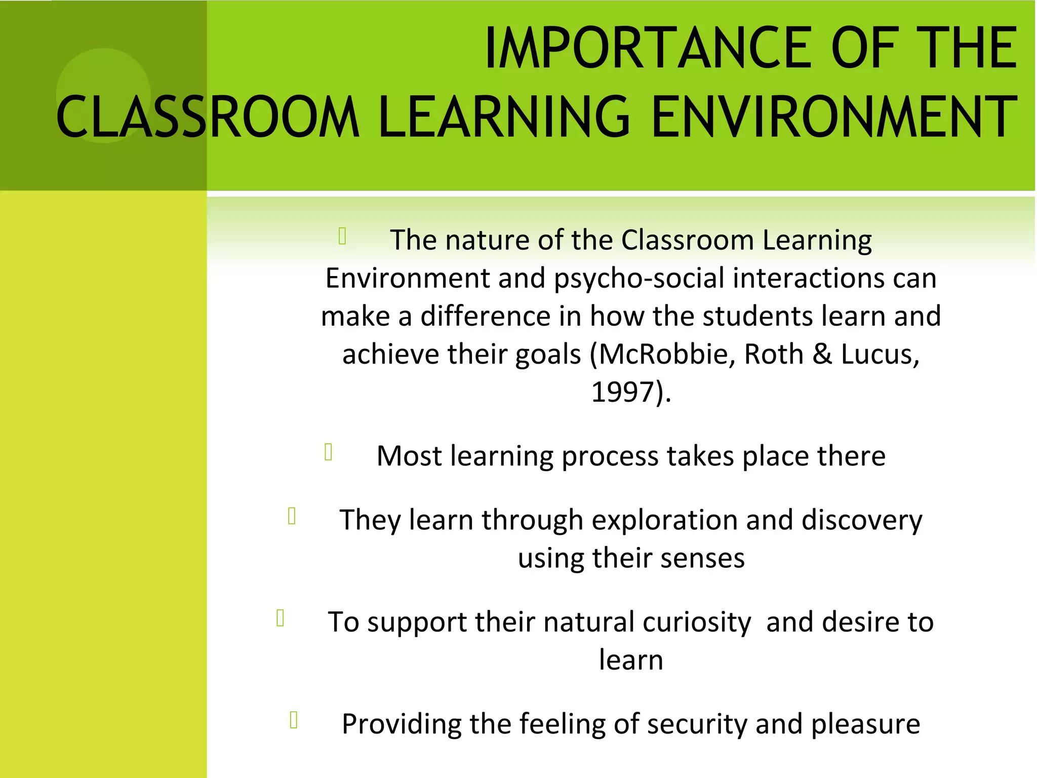 IMPORTANCE OF THE
CLASSROOM LEARNING ENVIRONMENT
                  The nature of the Classroom Learning
              Environment and psycho-social interactions can
              make a difference in how the students learn and
               achieve their goals (McRobbie, Roth & Lucus,
                                   1997).
                     Most learning process takes place there
                 They learn through exploration and discovery
                                using their senses
             To support their natural curiosity and desire to
                                   learn
                 Providing the feeling of security and pleasure
 