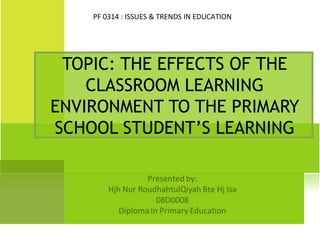 PF 0314 : ISSUES & TRENDS IN EDUCATION




 TOPIC: THE EFFECTS OF THE
    CLASSROOM LEARNING
ENVIRONMENT TO THE PRIMARY
SCHOOL STUDENT’S LEARNING
 