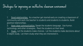 Strategies for improving an ineffective classroom environment
1. Good relationships. As a teacher get started early on creating a classroom of
community with both the teacher to students and students to students. Build
positive relationships.
2. Have clear communication. Speak the students language. Use humor,
technology, and other strategies. Meet the students at their level.
3. Trust. Let the students make choices. Let the students make decisions about
in depth study. Let them study what they are interested in.
 