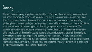 Summary
The classroom is very important in education. Effective classrooms are organized and
are about community, effort, and learning. The way a classroom is arranged can make
the classroom effective. However, the structure of the the class and the teaching
philosophy of the teacher is just as important. In an effective classroom there should be
room for students to move, opportunities for group work, and common areas. The
teacher should be able to create ‘community’ in the classroom. The teacher should be
able to relate to all the students and help the class understand that all of the students
have strengths that can impact the community of the class. This style of learning
creates cooperative learning that encourages learning for students from all cultures and
learning styles. Learning that values what the students know yet gives them a chance to
go above and beyond. That is real education.
 