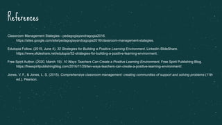 References
Classroom Management Stategies - pedagogiayandragogia2016.
https://sites.google.com/site/pedagogiayandragogia2016/classroom-management-stategies.
Edutopia Follow. (2015, June 4). 32 Strategies for Building a Positive Learning Environment. LinkedIn SlideShare.
https://www.slideshare.net/edutopia/32-strategies-for-building-a-positive-learning-environment.
Free Spirit Author. (2020, March 19). 10 Ways Teachers Can Create a Positive Learning Environment. Free Spirit Publishing Blog.
https://freespiritpublishingblog.com/2016/11/29/ten-ways-teachers-can-create-a-positive-learning-environment/.
Jones, V. F., & Jones, L. S. (2015). Comprehensive classroom management: creating communities of support and solving problems (11th
ed.). Pearson.
 