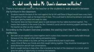 So, what exactly makes Mr. Dunn’s classroom ineffective?
1. There is not enough room for the teacher or the students to walk around in between
the furniture in the classroom.
a. Students towards the back of the room against the far left wall (Dane & Megan) would have a very hard
time getting to their seats at the beginning of class. This could lead to distracting behavior and wasted
time spent getting seated and ready for class.
b. The teacher does not have enough space to walk between the four tables bunched together. This
means that students in the center (Lee, Ben, Pamela & Laura) are not receiving support and help from
the teacher as often as other students.
2. According to the Student Overview provided, the seating chart that Mr. Dunn uses is
ineffective.
a. Ben and Lee are seated very close together and in a place that a teacher cannot easily walk through.
Because of this, they are often talking and passing notes.
b. Megan is often picked on by Dane, yet they are seated directly next to each other.
c. Laura, Brian & Marco are friends and often caught talking together. They should be moved apart to
avoid distraction and off-task conversations.
d. Beth is caught texting in class often. She is located at the back of the classroom in a corner, which
gives her plenty of opportunity to continue this behavior.
 