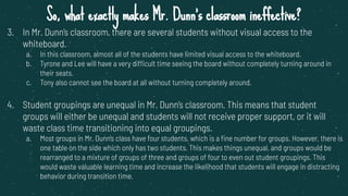 So, what exactly makes Mr. Dunn’s classroom ineffective?
3. In Mr. Dunn’s classroom, there are several students without visual access to the
whiteboard.
a. In this classroom, almost all of the students have limited visual access to the whiteboard.
b. Tyrone and Lee will have a very difficult time seeing the board without completely turning around in
their seats.
c. Tony also cannot see the board at all without turning completely around.
4. Student groupings are unequal in Mr. Dunn’s classroom. This means that student
groups will either be unequal and students will not receive proper support, or it will
waste class time transitioning into equal groupings.
a. Most groups in Mr. Dunn’s class have four students, which is a ﬁne number for groups. However, there is
one table on the side which only has two students. This makes things unequal, and groups would be
rearranged to a mixture of groups of three and groups of four to even out student groupings. This
would waste valuable learning time and increase the likelihood that students will engage in distracting
behavior during transition time.
 