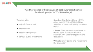 For example…
● major infrastructure
● a news issue
● a social emergency
● a major public investment
Search online: Related local NEWS,
other web NEWS, SOCIAL MEDIA,
websites of the municipality, province,
region
Discuss: from personal experience or
from a point of view of the local
situation. The speaker organises the
discussion.
Write: take key points and words from
the discussion
Are there other critical issues of particular significance
for development in YOUR territory?
 