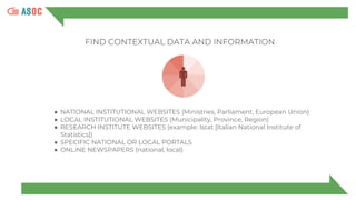 FIND CONTEXTUAL DATA AND INFORMATION
● NATIONAL INSTITUTIONAL WEBSITES (Ministries, Parliament, European Union)
● LOCAL INSTITUTIONAL WEBSITES (Municipality, Province, Region)
● RESEARCH INSTITUTE WEBSITES (example: Istat [Italian National Institute of
Statistics])
● SPECIFIC NATIONAL OR LOCAL PORTALS
● ONLINE NEWSPAPERS (national, local)
 