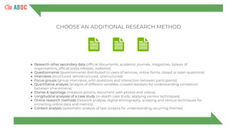 ● Research other secondary data (official documents, academic journals, magazines, bylaws of
organisations, official press releases, websites)
● Questionnaires (questionnaires distributed to users of services, online forms, closed or open questions)
● Interviews (structured, semistructured, unstructured)
● Focus groups (group interviews, with questions and interaction between participants)
● Quantitative analysis (analysis of different variables, crossed datasets for understanding correlation
between phenomena)
● Diaries & reportage (measure actions, document with photos and videos)
● Longitudinal analyses of a case study (in-depth case study, applying various techniques)
● Online research methods (network analysis, digital ethnography, scraping and various techniques for
extracting online data and metrics)
● Content analysis (systematic analysis of text corpora for understanding recurring themes)
CHOOSE AN ADDITIONAL RESEARCH METHOD
 
