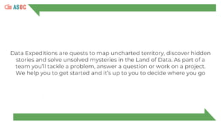 Data Expeditions are quests to map uncharted territory, discover hidden
stories and solve unsolved mysteries in the Land of Data. As part of a
team you’ll tackle a problem, answer a question or work on a project.
We help you to get started and it’s up to you to decide where you go
 
