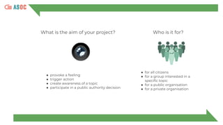 What is the aim of your project?
● provoke a feeling
● trigger action
● create awareness of a topic
● participate in a public authority decision
● for all citizens
● for a group interested in a
specific topic
● for a public organisation
● for a private organisation
Who is it for?
 