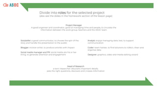 Divide into roles for the selected project
(also see the slides in the homework section of the lesson page)
Project Manager
A good organiser and coordinator, good at managing time and people, to circulate the
information between the work group, teachers and the ASOC team
Storyteller: a good communicator, to choose the spin of the
story and handle the presentation to the public
Blogger: incisive writer, to produce articles with impact
Social media manager and PR: social media are his or her
thing, to generate attention and engagement
Analyst: enjoys managing data, text, to support
communication
Coder: team hacker, to find solutions to collect, clean and
organise data
Designer: graphics, video and media editing wizard
Head of Research
a born researcher: discovers important details,
asks the right questions, discovers and crosses information
 