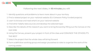 Following the next slides, in 90 minutes you will:
1. Identify questions and problems to learn more about in your territory
2. Find a related project on your national website (EU Cohesion Policy funded projects)
3. Learn to browse and read what’s on your national website
4.Find other helpful data sources and develop the selected topic
5. Describe the details of the research you want to bring forward by filling out the Canvas on the
next slide
6. Using the Canvas, present your project in front of the class and CONVINCE THE OTHERS IT’S
THE BEST
7. Select the project that the whole class will bring forward
8. Form a definitive working group and assign yourselves to roles to organise the work of the
coming weeks
 