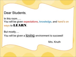 Dear Students,
In this room…..
You will be given expectations, knowledge, and hand’s on
ways to LEARN.

But mostly….
You will be given a loving environment to succeed!

                                      Mrs. Knuth
 