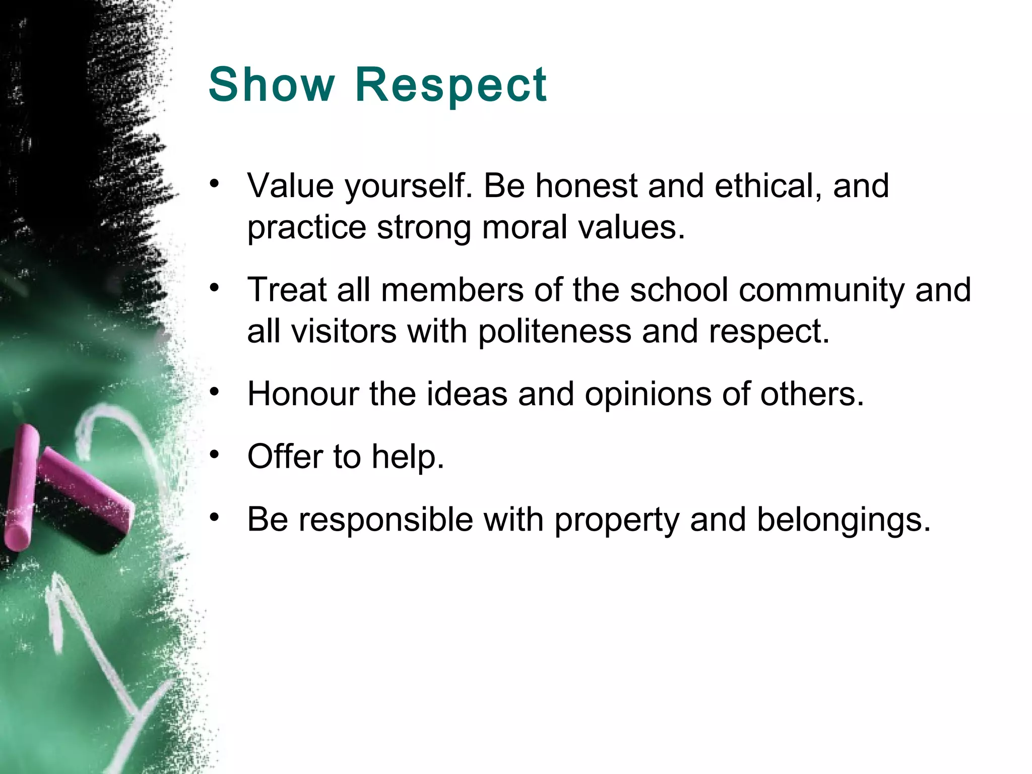 Show Respect
• Value yourself. Be honest and ethical, and
practice strong moral values.
• Treat all members of the school community and
all visitors with politeness and respect.
• Honour the ideas and opinions of others.
• Offer to help.
• Be responsible with property and belongings.
 