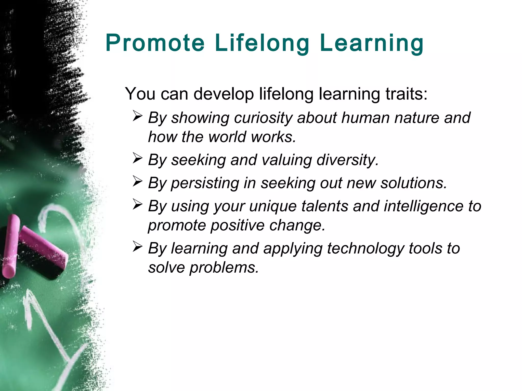 Promote Lifelong Learning
You can develop lifelong learning traits:
 By showing curiosity about human nature and
how the world works.
 By seeking and valuing diversity.
 By persisting in seeking out new solutions.
 By using your unique talents and intelligence to
promote positive change.
 By learning and applying technology tools to
solve problems.
 
