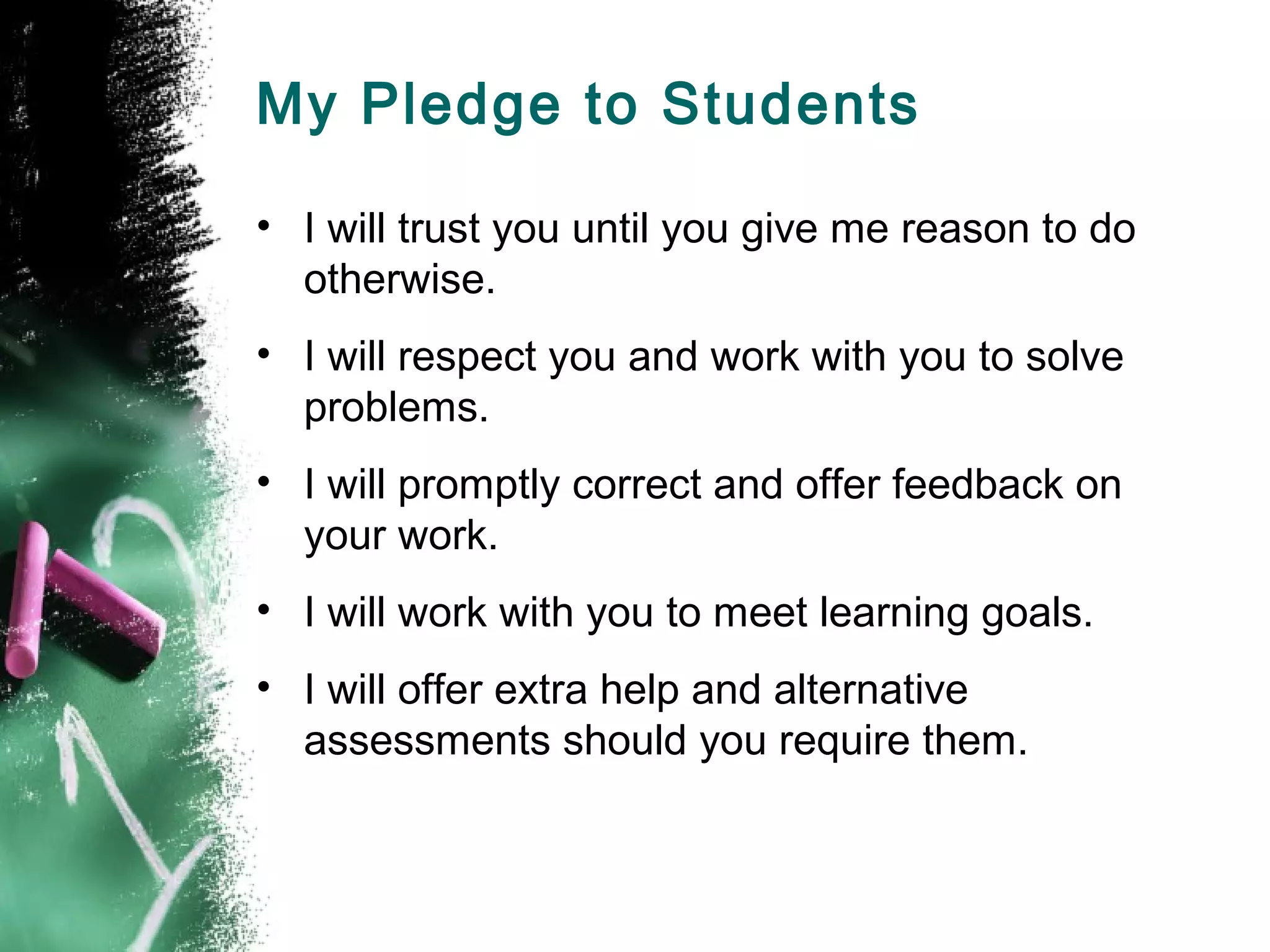 My Pledge to Students
• I will trust you until you give me reason to do
otherwise.
• I will respect you and work with you to solve
problems.
• I will promptly correct and offer feedback on
your work.
• I will work with you to meet learning goals.
• I will offer extra help and alternative
assessments should you require them.
 
