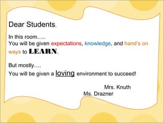 Dear Students,
In this room…..
You will be given expectations, knowledge, and hand’s on
ways to LEARN.
But mostly….
You will be given a loving environment to succeed!
Mrs. Knuth
Ms. Drazner
 