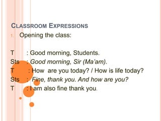 CLASSROOM EXPRESSIONS
1. Opening the class:
T : Good morning, Students.
Sts : Good morning, Sir (Ma’am).
T : How are you today? / How is life today?
Sts : Fine, thank you. And how are you?
T : I am also fine thank you.
 