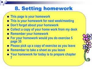 8. Setting homework
 This page is your homework
 This is your homework for next week/meeting
 Don’t forget about your homework
 Collect a copy of your home work from my desk
 Remember your homework
 For your homework would you do exercise 5
page 35
 Please pick up a copy of exercise as you leave
 Remember to take a sheet as you leave
 Your homework for today is to prepare chapter
7
 