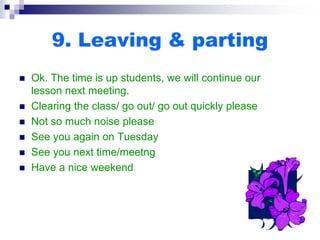 9. Leaving & parting
 Ok. The time is up students, we will continue our
lesson next meeting.
 Clearing the class/ go out/ go out quickly please
 Not so much noise please
 See you again on Tuesday
 See you next time/meetng
 Have a nice weekend
 