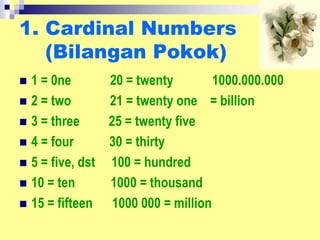 1. Cardinal Numbers
(Bilangan Pokok)
 1 = 0ne 20 = twenty 1000.000.000
 2 = two 21 = twenty one = billion
 3 = three 25 = twenty five
 4 = four 30 = thirty
 5 = five, dst 100 = hundred
 10 = ten 1000 = thousand
 15 = fifteen 1000 000 = million
 