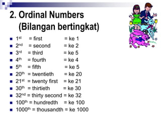 2. Ordinal Numbers
(Bilangan bertingkat)
 1st = first = ke 1
 2nd = second = ke 2
 3rd = third = ke 5
 4th = fourth = ke 4
 5th = fifth = ke 5
 20th = twentieth = ke 20
 21st = twenty first = ke 21
 30th = thirtieth = ke 30
 32nd = thirty second = ke 32
 100th = hundredth = ke 100
 1000th = thousandth = ke 1000
 