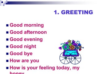 1. GREETING
 Good morning
 Good afternoon
 Good evening
 Good night
 Good bye
 How are you
 How is your feeling today, my
 