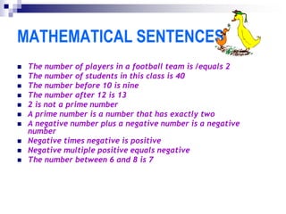 MATHEMATICAL SENTENCES
 The number of players in a football team is /equals 2
 The number of students in this class is 40
 The number before 10 is nine
 The number after 12 is 13
 2 is not a prime number
 A prime number is a number that has exactly two
 A negative number plus a negative number is a negative
number
 Negative times negative is positive
 Negative multiple positive equals negative
 The number between 6 and 8 is 7
 