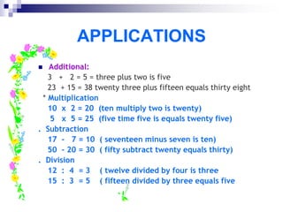 APPLICATIONS
 Additional:
3 + 2 = 5 = three plus two is five
23 + 15 = 38 twenty three plus fifteen equals thirty eight
* Multiplication
10 x 2 = 20 (ten multiply two is twenty)
5 x 5 = 25 (five time five is equals twenty five)
. Subtraction
17 - 7 = 10 ( seventeen minus seven is ten)
50 - 20 = 30 ( fifty subtract twenty equals thirty)
. Division
12 : 4 = 3 ( twelve divided by four is three
15 : 3 = 5 ( fifteen divided by three equals five
 