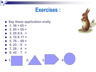 Exercises :
 Say these application orally
 1. 36 + 63 =
 2. 95 + 55 =
 3. 25 X 6 =
 4. 15 X 17 =
 5. 76 - 69 =
 6. 23 - 9 =
 7. 28 : 4 =
 8. 42 : 7 =
 1. 2. 3. 4.
 