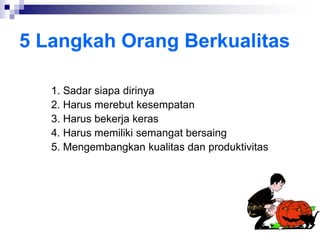 5 Langkah Orang Berkualitas
1. Sadar siapa dirinya
2. Harus merebut kesempatan
3. Harus bekerja keras
4. Harus memiliki semangat bersaing
5. Mengembangkan kualitas dan produktivitas
 