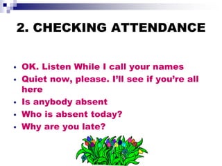 2. CHECKING ATTENDANCE
• OK. Listen While I call your names
• Quiet now, please. I’ll see if you’re all
here
• Is anybody absent
• Who is absent today?
• Why are you late?
 