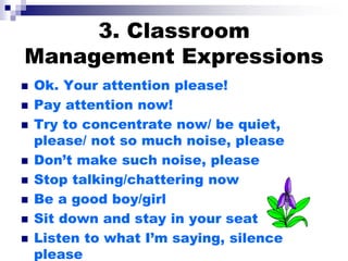 3. Classroom
Management Expressions
 Ok. Your attention please!
 Pay attention now!
 Try to concentrate now/ be quiet,
please/ not so much noise, please
 Don’t make such noise, please
 Stop talking/chattering now
 Be a good boy/girl
 Sit down and stay in your seat
 Listen to what I’m saying, silence
please
 