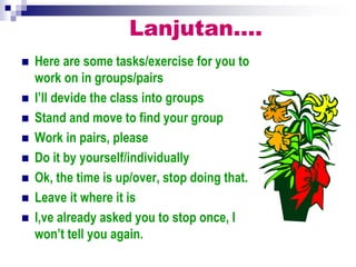 Lanjutan….
 Here are some tasks/exercise for you to
work on in groups/pairs
 I’ll devide the class into groups
 Stand and move to find your group
 Work in pairs, please
 Do it by yourself/individually
 Ok, the time is up/over, stop doing that.
 Leave it where it is
 I,ve already asked you to stop once, I
won’t tell you again.
 